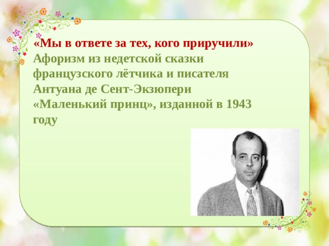 «Мы в ответе за тех, кого приручили» Афоризм из недетской сказки французского лётчика и писателя Антуана де Сент-Экзюпери «Маленький принц», изданной в 1943 году 