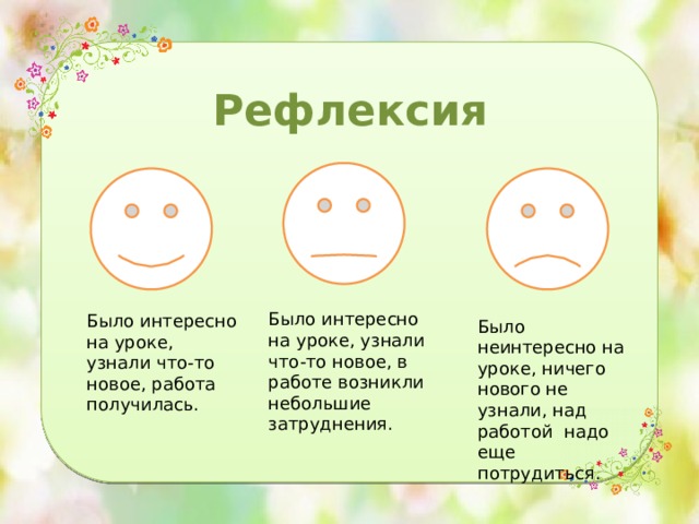 Рефлексия Было интересно на уроке, узнали что-то новое, в работе возникли небольшие затруднения. Было интересно на уроке, узнали что-то новое, работа получилась. Было неинтересно на уроке, ничего нового не узнали, над работой надо еще потрудиться. 
