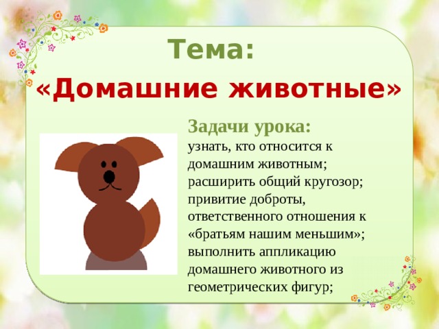 Тема: «Домашние животные» Задачи урока: узнать, кто относится к домашним животным; расширить общий кругозор; привитие доброты, ответственного отношения к «братьям нашим меньшим»; выполнить аппликацию домашнего животного из геометрических фигур; 