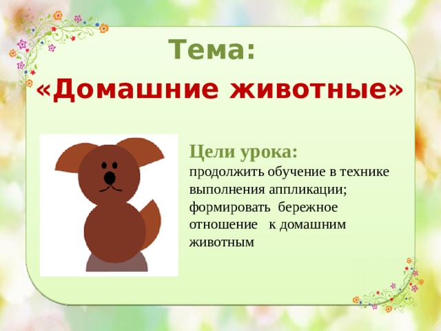 Тема: «Домашние животные» Цели урока: продолжить обучение в технике выполнения аппликации; формировать бережное отношение к домашним животным 