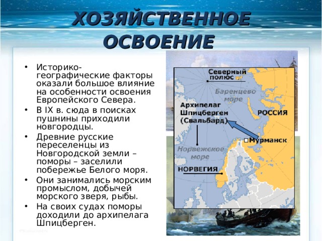 ХОЗЯЙСТВЕННОЕ ОСВОЕНИЕ  Историко-географические факторы оказали большое влияние на особенности освоения Европейского Севера. В IX в. сюда в поисках пушнины приходили новгородцы. Древние русские переселенцы из Новгородской земли – поморы – заселили побережье Белого моря. Они занимались морским промыслом, добычей морского зверя, рыбы. На своих судах поморы доходили до архипелага Шпицберген. 