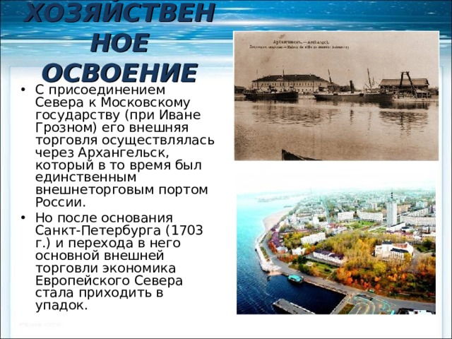 ХОЗЯЙСТВЕННОЕ ОСВОЕНИЕ С присоединением Севера к Московскому государству (при Иване Грозном) его внешняя торговля осуществлялась через Архангельск, который в то время был единственным внешнеторговым портом России. Но после основания Санкт-Петербурга (1703 г.) и перехода в него основной внешней торговли экономика Европейского Севера стала приходить в упадок. 