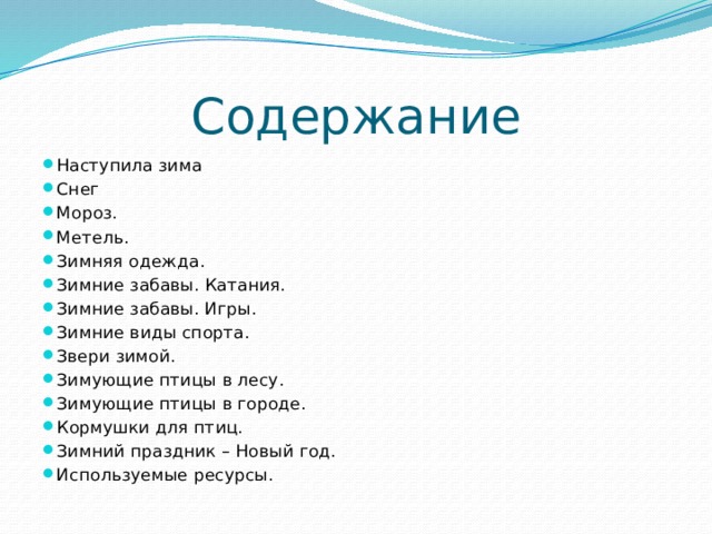 Содержание Наступила зима Снег Мороз. Метель. Зимняя одежда. Зимние забавы. Катания. Зимние забавы. Игры. Зимние виды спорта. Звери зимой. Зимующие птицы в лесу. Зимующие птицы в городе. Кормушки для птиц. Зимний праздник – Новый год. Используемые ресурсы. 