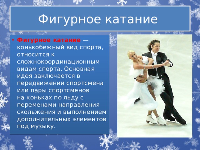 Фигурное катание Фигурное катание  — конькобежный вид спорта, относится к сложнокоординационным видам спорта. Основная идея заключается в передвижении спортсмена или пары спортсменов на коньках по льду с переменами направления скольжения и выполнением дополнительных элементов под музыку. 