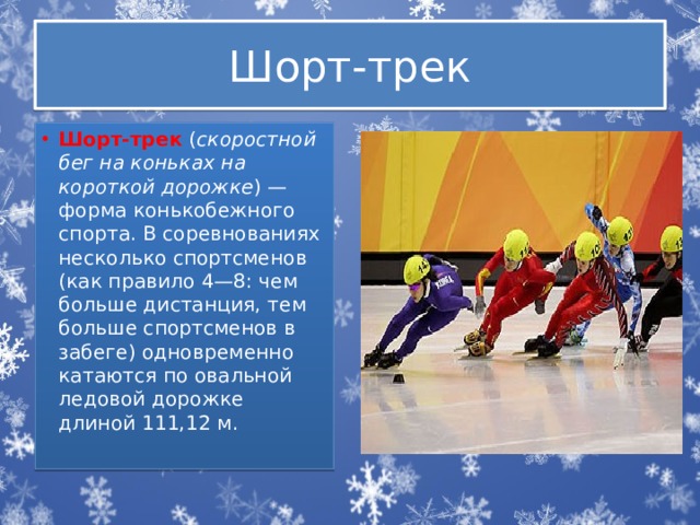 Шорт-трек Шорт-трек  ( скоростной бег на коньках на короткой дорожке ) — форма конькобежного спорта. В соревнованиях несколько спортсменов (как правило 4—8: чем больше дистанция, тем больше спортсменов в забеге) одновременно катаются по овальной ледовой дорожке длиной 111,12 м. 