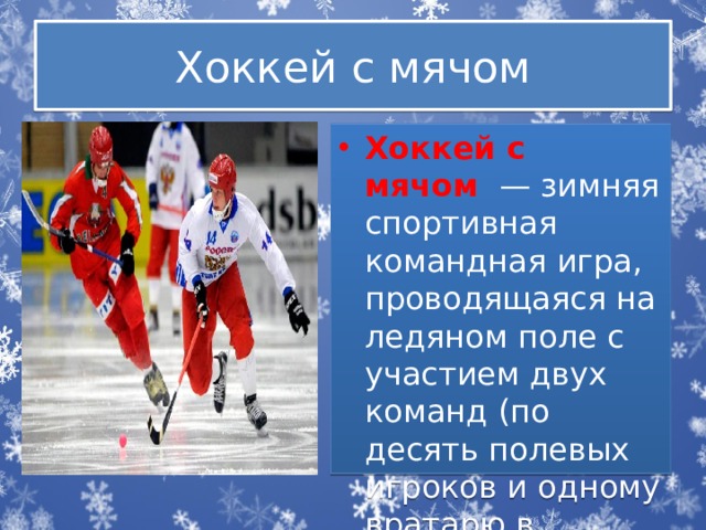 Хоккей с мячом Хоккей с мячом   — зимняя спортивная командная игра, проводящаяся на ледяном поле с участием двух команд (по десять полевых игроков и одному вратарю в каждой). 