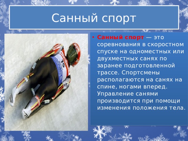 Санный спорт Санный спорт   — это соревнования в скоростном спуске на одноместных или двухместных санях по заранее подготовленной трассе. Спортсмены располагаются на санях на спине, ногами вперед. Управление санями производится при помощи изменения положения тела. 