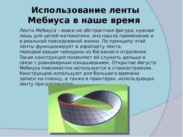  Использование ленты Мебиуса в наше время Лента Мебиуса – вовсе не абстрактная фигура, нужная лишь для целей математики, она нашла применение и в реальной повседневной жизни. По принципу этой ленты функционирует в аэропорту лента, передвигающая чемоданы из багажного отделения. Такая конструкция позволяет ей служить дольше в связи с равномерным изнашиванием. Открытие Августа Мебиуса повсеместно используется в станкостроении. Конструкцию используют для большего времени записи на пленку, а также в принтерах, использующих ленту при распечатке. 