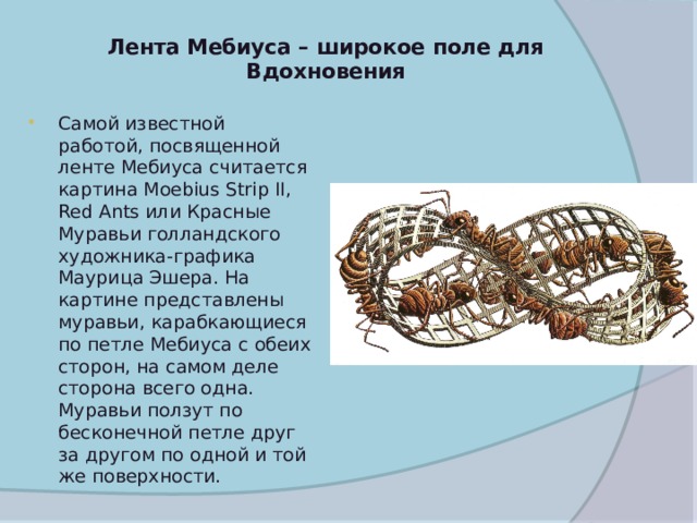 Лента Мебиуса – широкое поле для Вдохновения   Самой известной работой, посвященной ленте Мебиуса считается картина Moebius Strip II, Red Ants или Красные Муравьи голландского художника-графика Маурица Эшера. На картине представлены муравьи, карабкающиеся по петле Мебиуса с обеих сторон, на самом деле сторона всего одна. Муравьи ползут по бесконечной петле друг за другом по одной и той же поверхности.  