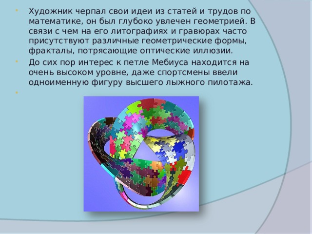 Художник черпал свои идеи из статей и трудов по математике, он был глубоко увлечен геометрией. В связи с чем на его литографиях и гравюрах часто присутствуют различные геометрические формы, фракталы, потрясающие оптические иллюзии. До сих пор интерес к петле Мебиуса находится на очень высоком уровне, даже спортсмены ввели одноименную фигуру высшего лыжного пилотажа. 