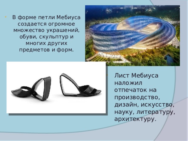 В форме петли Мебиуса создается огромное множество украшений, обуви, скульптур и многих других предметов и форм . Лист Мебиуса наложил отпечаток на производство, дизайн, искусство, науку, литературу, архитектуру. 