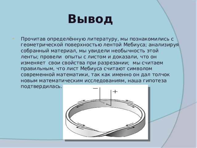 Вывод Прочитав определённую литературу, мы познакомились с геометрической поверхностью лентой Мебиуса; анализируя собранный материал, мы увидели необычность этой ленты; провели опыты с листом и доказали, что он изменяет свои свойства при разрезании; мы считаем правильным, что лист Мебиуса считают символом современной математики, так как именно он дал толчок новым математическим исследованиям, наша гипотеза подтвердилась. 