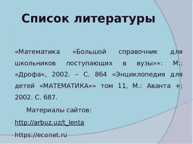  Список литературы М. В. Величко «Математика 9-10 классы. Проектная деятельность учащихся»: Волгоград:  «Математика «Большой справочник для школьников поступающих в вузы»»: М.: «Дрофа», 2002. – С. 864 «Энциклопедия для детей «МАТЕМАТИКА»» том 11, М.: Аванта +; 2002. С. 687.  Материалы сайтов: http://arbuz.uz/t_lenta https://econet.ru 