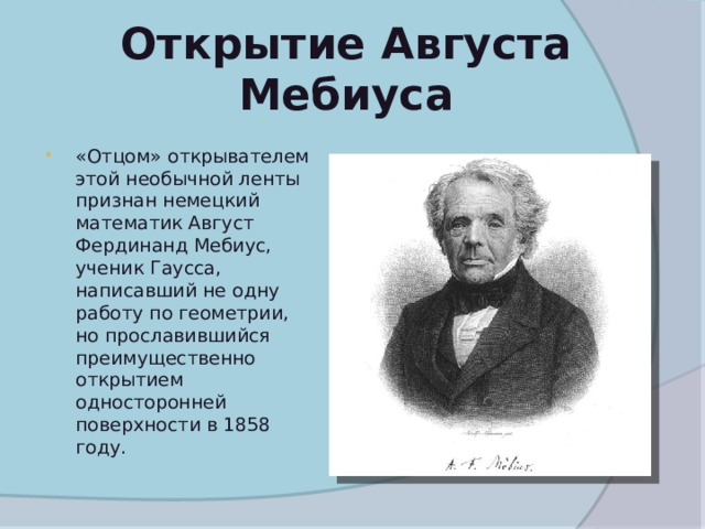 Открытие Августа Мебиуса   «Отцом» открывателем этой необычной ленты признан немецкий математик Август Фердинанд Мебиус, ученик Гаусса, написавший не одну работу по геометрии, но прославившийся преимущественно открытием односторонней поверхности в 1858 году.  