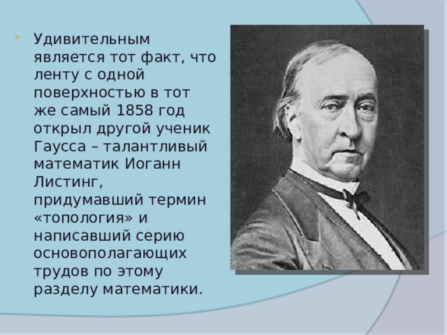 Удивительным является тот факт, что ленту с одной поверхностью в тот же самый 1858 год открыл другой ученик Гаусса – талантливый математик Иоганн Листинг, придумавший термин «топология» и написавший серию основополагающих трудов по этому разделу математики. 