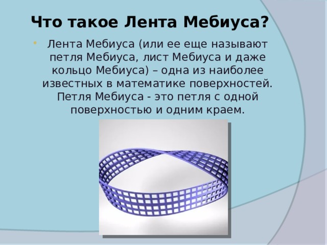 Что такое Лента Мебиуса?   Лента Мебиуса (или ее еще называют петля Мебиуса, лист Мебиуса и даже кольцо Мебиуса) – одна из наиболее известных в математике поверхностей. Петля Мебиуса - это петля с одной поверхностью и одним краем. 