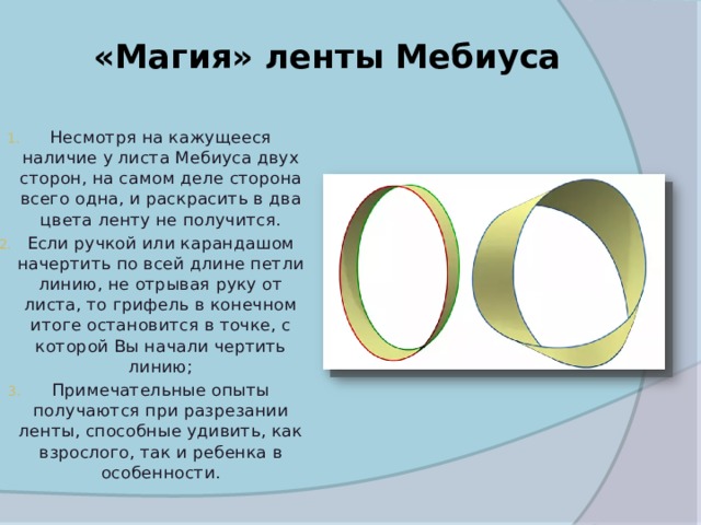 «Магия» ленты Мебиуса   Несмотря на кажущееся наличие у листа Мебиуса двух сторон, на самом деле сторона всего одна, и раскрасить в два цвета ленту не получится. Если ручкой или карандашом начертить по всей длине петли линию, не отрывая руку от листа, то грифель в конечном итоге остановится в точке, с которой Вы начали чертить линию; Примечательные опыты получаются при разрезании ленты, способные удивить, как взрослого, так и ребенка в особенности. 
