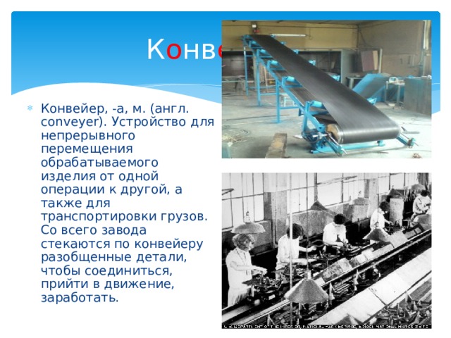 К о нв ейе р - Конвейер, -а, м. (англ. conveyer). Устройство для непрерывного перемещения обрабатываемого изделия от одной операции к другой, а также для транспортировки грузов. Со всего завода стекаются по конвейеру разобщенные детали, чтобы соединиться, прийти в движение, заработать. 