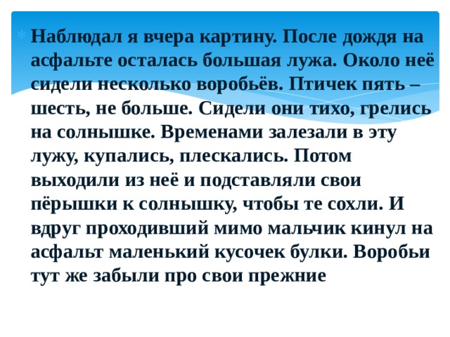 Наблюдал я вчера картину. После дождя на асфальте осталась большая лужа. Около неё сидели несколько воробьёв. Птичек пять – шесть, не больше. Сидели они тихо, грелись на солнышке. Временами залезали в эту лужу, купались, плескались. Потом выходили из неё и подставляли свои пёрышки к солнышку, чтобы те сохли. И вдруг проходивший мимо мальчик кинул на асфальт маленький кусочек булки. Воробьи тут же забыли про свои прежние 