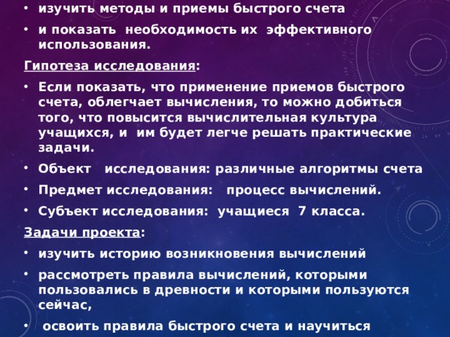 Цель проекта : изучить методы и приемы быстрого счета и показать необходимость их эффективного использования. Гипотеза исследования : Если показать, что применение приемов быстрого счета, облегчает вычисления, то можно добиться того, что повысится вычислительная культура учащихся, и им будет легче решать практические задачи. Объект исследования: различные алгоритмы счета Предмет исследования: процесс вычислений. Субъект исследования: учащиеся 7 класса. Задачи проекта : изучить историю возникновения вычислений рассмотреть правила вычислений, которыми пользовались в древности и которыми пользуются сейчас,  освоить правила быстрого счета и научиться пользоваться ими  
