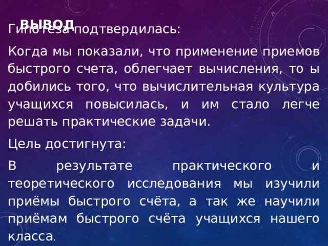 Вывод Гипотеза подтвердилась: Когда мы показали, что применение приемов быстрого счета, облегчает вычисления, то ы добились того, что вычислительная культура учащихся повысилась, и им стало легче решать практические задачи. Цель достигнута: В результате практического и теоретического исследования мы изучили приёмы быстрого счёта, а так же научили приёмам быстрого счёта учащихся нашего класса . 