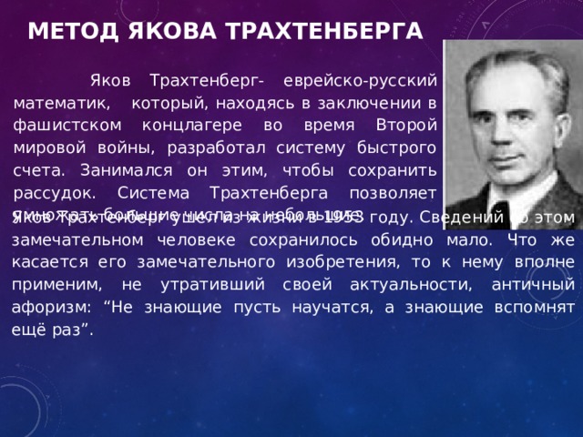  Яков Трахтенберг- еврейско-русский математик, который, находясь в заключении в фашистском концлагере во время Второй мировой войны, разработал систему быстрого счета. Занимался он этим, чтобы сохранить рассудок. Система Трахтенберга позволяет умножать большие числа на небольшие. Метод Якова Трахтенберга Яков Трахтенберг ушел из жизни в 1953 году. Сведений об этом замечательном человеке сохранилось обидно мало. Что же касается его замечательного изобретения, то к нему вполне применим, не утративший своей актуальности, античный афоризм: “Не знающие пусть научатся, а знающие вспомнят ещё раз”. 