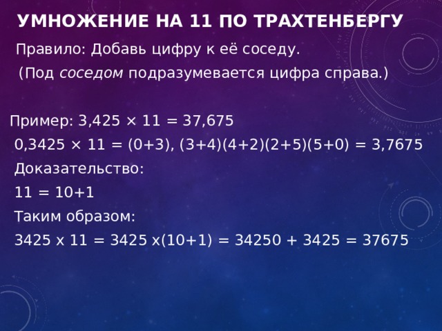  Умножение на 11 по Трахтенбергу  Правило: Добавь цифру к её соседу.  (Под  соседом  подразумевается цифра справа.)  Пример: 3,425 × 11 = 37,675  0,3425 × 11 = (0+3), (3+4)(4+2)(2+5)(5+0) = 3,7675  Доказательство:  11 = 10+1  Таким образом:  3425 x 11 = 3425 x(10+1) = 34250 + 3425 = 37675 