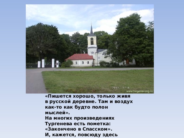 «Пишется хорошо, только живя в русской деревне. Там и воздух как-то как будто полон мыслей». На многих произведениях Тургенева есть пометка: «Закончено в Спасском». И, кажется, повсюду здесь звучат голоса тургеневских героев.
