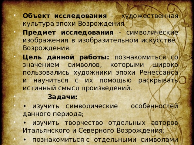 Объект исследования - художественная культура эпохи Возрождения Предмет исследования - символические изображения в изобразительном искусстве Возрождения. Цель данной работы: познакомиться со значением символов, которыми широко пользовались художники эпохи Ренессанса и научиться с их помощью раскрывать истинный смысл произведений.  Задачи: •  изучить символические особенностей данного периода; •  изучить творчество отдельных авторов Итальянского и Северного Возрождения; •  познакомиться с отдельными символами в художественных произведениях эпохи Возрождения.  