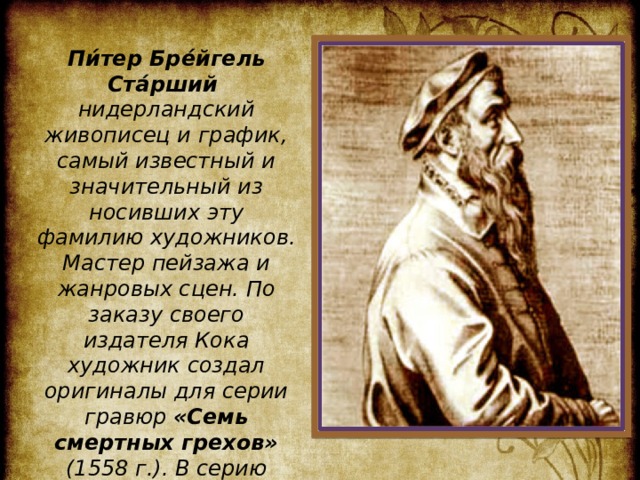  Пи́тер Бре́йгель Ста́рший нидерландский живописец и график, самый известный и значительный из носивших эту фамилию художников. Мастер пейзажа и жанровых сцен. По заказу своего издателя Кока художник создал оригиналы для серии гравюр «Семь смертных грехов» (1558 г.). В серию входит 8 гравюр. Рассмотрим некоторые из них. 