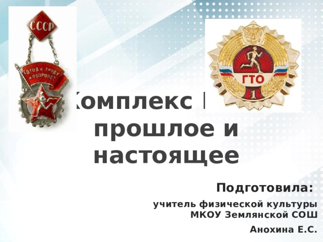 Комплекс ГТО – прошлое и настоящее Подготовила: учитель физической культуры МКОУ Землянской СОШ Анохина Е.С. 