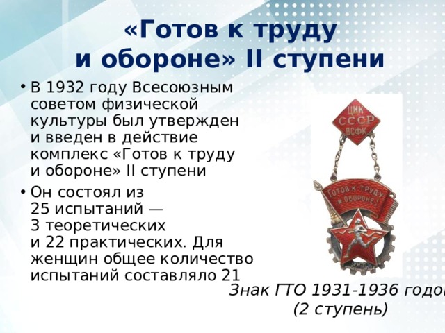 «Готов к труду и обороне» II ступени В 1932 году Всесоюзным советом физической культуры был утвержден и введен в действие комплекс «Готов к труду и обороне» II ступени Он состоял из 25 испытаний — 3 теоретических и 22 практических. Для женщин общее количество испытаний составляло 21 Знак ГТО 1931-1936 годов  (2 ступень) 