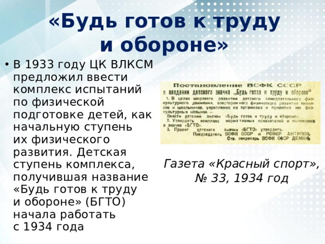 «Будь готов к труду и обороне» В 1933 году ЦК ВЛКСМ предложил ввести комплекс испытаний по физической подготовке детей, как начальную ступень их физического развития. Детская ступень комплекса, получившая название «Будь готов к труду и обороне» (БГТО) начала работать с 1934 года Газета «Красный спорт», № 33, 1934 год 