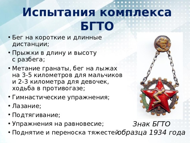 Испытания комплекса БГТО Бег на короткие и длинные дистанции; Прыжки в длину и высоту с разбега; Метание гранаты, бег на лыжах на 3-5 километров для мальчиков и 2-3 километра для девочек, ходьба в противогазе; Гимнастические упражнения; Лазание; Подтягивание; Упражнения на равновесие; Поднятие и переноска тяжестей. Знак БГТО образца 1934 года 