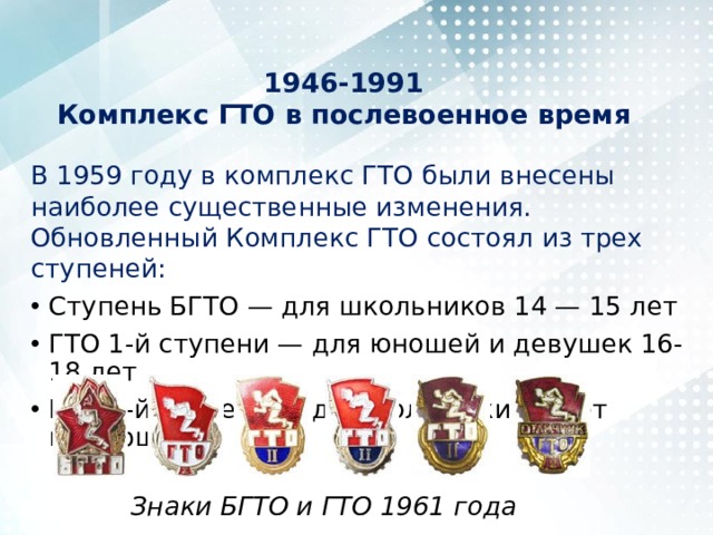 1946-1991  Комплекс ГТО в послевоенное время   В 1959 году в комплекс ГТО были внесены наиболее существенные изменения. Обновленный Комплекс ГТО состоял из трех ступеней: Ступень БГТО — для школьников 14 — 15 лет ГТО 1-й ступени — для юношей и девушек 16-18 лет ГТО 2-й ступени — для молодежи 19 лет и старше Знаки БГТО и ГТО 1961 года 