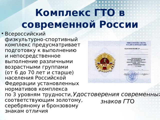 Комплекс ГТО в современной России Всероссийский физкультурно-спортивный комплекс предусматривает подготовку к выполнению и непосредственное выполнение различными возрастными группами (от 6 до 70 лет и старше) населения Российской Федерации установленных нормативов комплекса по 3 уровням трудности, соответствующим золотому, серебряному и бронзовому знакам отличия Удостоверения современных знаков ГТ О 