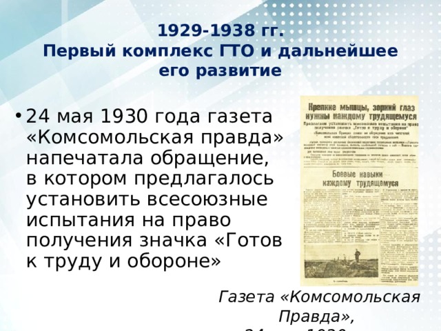 1929-1938 гг.  Первый комплекс ГТО и дальнейшее его развитие 24 мая 1930 года газета «Комсомольская правда» напечатала обращение, в котором предлагалось установить всесоюзные испытания на право получения значка «Готов к труду и обороне» Газета «Комсомольская Правда», 24 мая 1930 года 