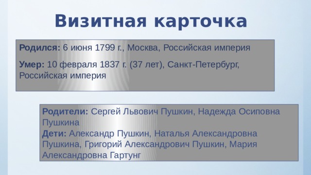 Визитная карточка Родился: 6 июня 1799 г., Москва, Российская империя Умер: 10 февраля 1837 г. (37 лет), Санкт-Петербург, Российская империя Родители: Сергей Львович Пушкин, Надежда Осиповна Пушкина Дети: Александр Пушкин, Наталья Александровна Пушкина, Григорий Александрович Пушкин, Мария Александровна Гартунг 