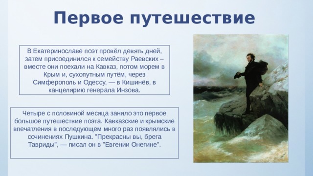 Первое путешествие В Екатеринославе поэт провёл девять дней, затем присоединился к семейству Раевских – вместе они поехали на Кавказ, потом морем в Крым и, сухопутным путём, через Симферополь и Одессу, — в Кишинёв, в канцелярию генерала Инзова. Четыре с половиной месяца заняло это первое большое путешествие поэта. Кавказские и крымские впечатления в последующем много раз появлялись в сочинениях Пушкина. 