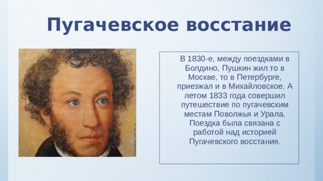 Пугачевское восстание В 1830-е, между поездками в Болдино, Пушкин жил то в Москве, то в Петербурге, приезжал и в Михайловское. А летом 1833 года совершил путешествие по пугачевским местам Поволжья и Урала. Поездка была связана с работой над историей Пугачевского восстания. 