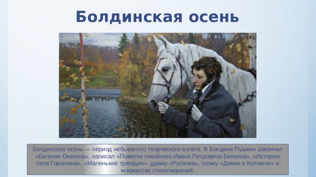 Болдинская осень Болдинская осень — период небывалого творческого взлета. В Болдине Пушкин закончил «Евгения Онегина», написал «Повести покойного Ивана Петровича Белкина», «Историю села Горюхина», «Маленькие трагедии», драму «Русалка», поэму «Домик в Коломне» и множество стихотворений. 