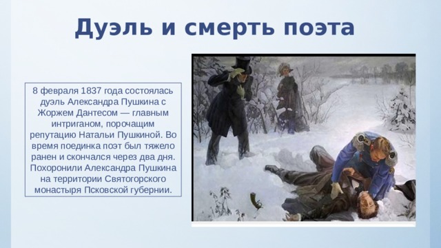 Дуэль и смерть поэта 8 февраля 1837 года состоялась дуэль Александра Пушкина с Жоржем Дантесом — главным интриганом, порочащим репутацию Натальи Пушкиной. Во время поединка поэт был тяжело ранен и скончался через два дня. Похоронили Александра Пушкина на территории Святогорского монастыря Псковской губернии. 