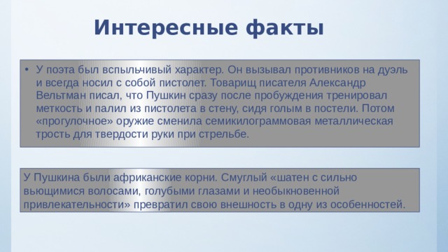 Интересные факты У поэта был вспыльчивый характер. Он вызывал противников на дуэль и всегда носил с собой пистолет. Товарищ писателя Александр Вельтман писал, что Пушкин сразу после пробуждения тренировал меткость и палил из пистолета в стену, сидя голым в постели. Потом «прогулочное» оружие сменила семикилограммовая металлическая трость для твердости руки при стрельбе. У Пушкина были африканские корни. Смуглый «шатен с сильно вьющимися волосами, голубыми глазами и необыкновенной привлекательности» превратил свою внешность в одну из особенностей. 