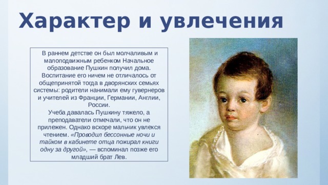 Характер и увлечения  В раннем детстве он был молчаливым и малоподвижным ребенком Начальное образование Пушкин получил дома. Воспитание его ничем не отличалось от общепринятой тогда в дворянских семьях системы: родители нанимали ему гувернеров и учителей из Франции, Германии, Англии, России. Учеба давалась Пушкину тяжело, а преподаватели отмечали, что он не прилежен. Однако вскоре мальчик увлекся чтением.  «Проводил бессонные ночи и тайком в кабинете отца пожирал книги одну за другой»,  — вспоминал позже его младший брат Лев. 
