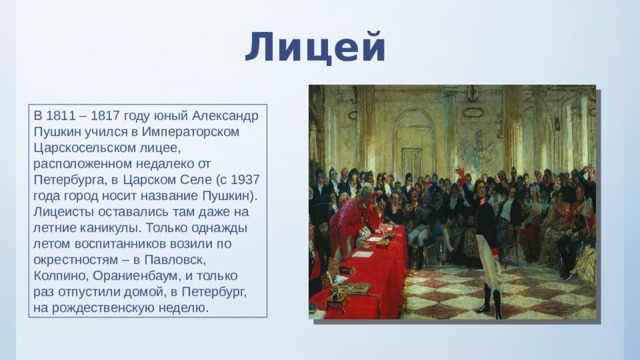 Лицей В 1811 – 1817 году юный Александр Пушкин учился в Императорском Царскосельском лицее, расположенном недалеко от Петербурга, в Царском Селе (с 1937 года город носит название Пушкин). Лицеисты оставались там даже на летние каникулы. Только однажды летом воспитанников возили по окрестностям – в Павловск, Колпино, Ораниенбаум, и только раз отпустили домой, в Петербург, на рождественскую неделю. 