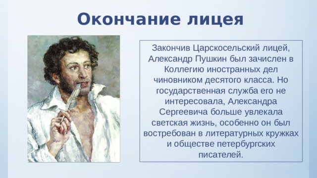 Окончание лицея Закончив Царскосельский лицей, Александр Пушкин был зачислен в Коллегию иностранных дел чиновником десятого класса. Но государственная служба его не интересовала, Александра Сергеевича больше увлекала светская жизнь, особенно он был востребован в литературных кружках и обществе петербургских писателей. 