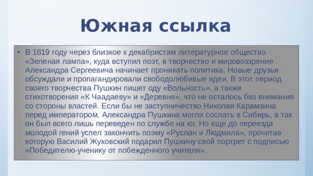 Южная ссылка В 1819 году через близкое к декабристам литературное общество «Зеленая лампа», куда вступил поэт, в творчество и мировоззрение Александра Сергеевича начинает проникать политика. Новые друзья обсуждали и пропагандировали свободолюбивые идеи. В этот период своего творчества Пушкин пишет оду «Вольность», а также стихотворения «К Чаадаеву» и «Деревня», что не осталось без внимания со стороны властей. Если бы не заступничество Николая Карамзина перед императором, Александра Пушкина могли сослать в Сибирь, а так он был всего лишь переведен по службе на юг. Но еще до переезда молодой гений успел закончить поэму «Руслан и Людмила», прочитав которую Василий Жуковский подарил Пушкину свой портрет с подписью «Победителю-ученику от побежденного учителя». 