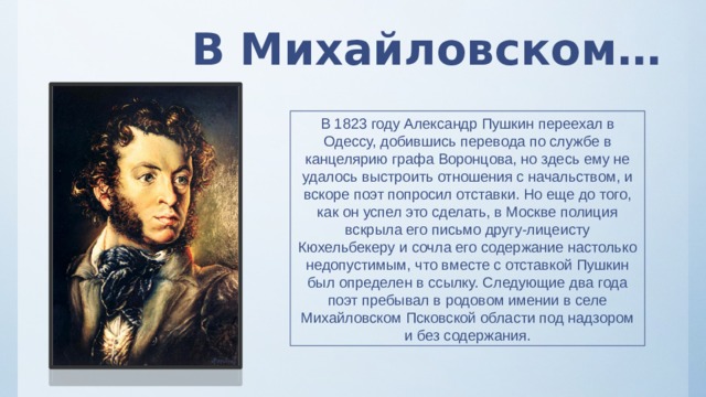 В Михайловском… В 1823 году Александр Пушкин переехал в Одессу, добившись перевода по службе в канцелярию графа Воронцова, но здесь ему не удалось выстроить отношения с начальством, и вскоре поэт попросил отставки. Но еще до того, как он успел это сделать, в Москве полиция вскрыла его письмо другу-лицеисту Кюхельбекеру и сочла его содержание настолько недопустимым, что вместе с отставкой Пушкин был определен в ссылку. Следующие два года поэт пребывал в родовом имении в селе Михайловском Псковской области под надзором и без содержания. 