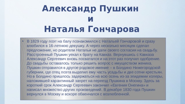 Александр Пушкин  и  Наталья Гончарова В 1829 году поэт на балу познакомился с Натальей Гончаровой и сразу влюбился в 16-летнюю девушку. А через несколько месяцев сделал предложение, но родители Натальи не дали своего согласия на свадьбу. Расстроенный Пушкин уехал к брату на Кавказ. Вернувшись с Кавказа Александр Сергеевич вновь посватался и на этот раз получил одобрение. До свадьбы оставалось только решить вопрос с имуществом жениха. Пушкин отправился в другое родовое имение – в Болдино Нижегородской губернии, где отец поэта выделил ему часть усадьбы и две сотни крестьян. Но в Болдино пришлось задержаться на всю осень из-за эпидемии холеры, наложившей карантинный запрет на переезд Пушкина в Москву. Здесь за короткий срок Александр Сергеевич закончил «Евгения Онегина» и написал множество других произведений. В декабре 1830 года Пушкин вернулся в Москву и вскоре обвенчался с возлюбленной. 