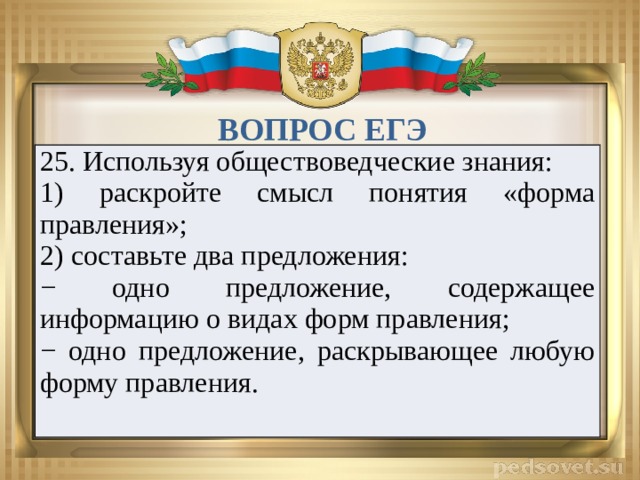 ВОПРОС ЕГЭ 25. Используя обществоведческие знания: 1) раскройте смысл понятия «форма правления»; 2) составьте два предложения: − одно предложение, содержащее информацию о видах форм правления; − одно предложение, раскрывающее любую форму правления.   